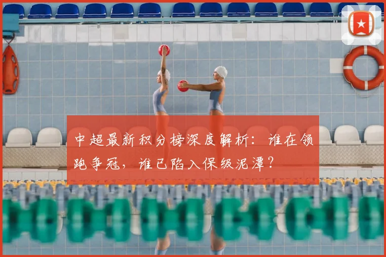 中超最新积分榜深度解析：谁在领跑争冠，谁已陷入保级泥潭？