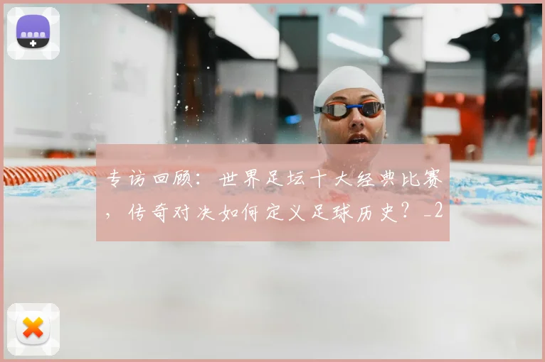 专访回顾：世界足坛十大经典比赛，传奇对决如何定义足球历史？_20260609201220