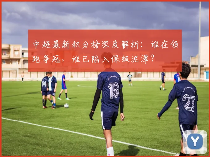 中超最新积分榜深度解析：谁在领跑争冠，谁已陷入保级泥潭？