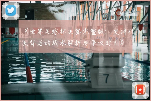 《世界足球杯决赛完整版:史诗对决背后的战术解析与争议时刻》