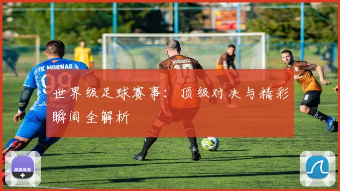 世界级足球赛事：顶级对决与精彩瞬间全解析
