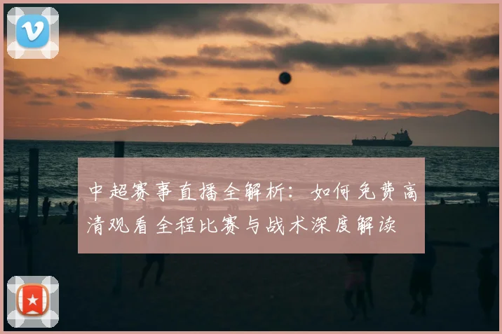 中超赛事直播全解析：如何免费高清观看全程比赛与战术深度解读